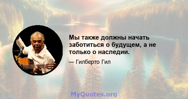 Мы также должны начать заботиться о будущем, а не только о наследии.