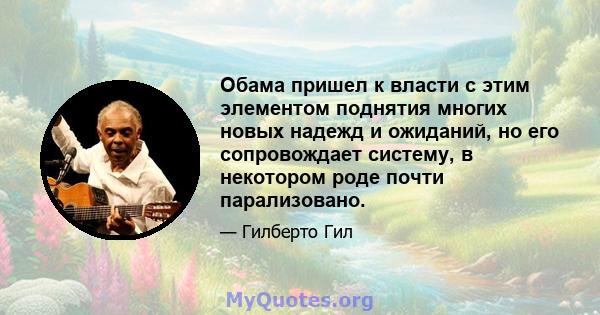 Обама пришел к власти с этим элементом поднятия многих новых надежд и ожиданий, но его сопровождает систему, в некотором роде почти парализовано.