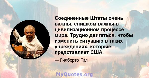 Соединенные Штаты очень важны, слишком важны в цивилизационном процессе мира. Трудно двигаться, чтобы изменить ситуацию в таких учреждениях, которые представляет США.