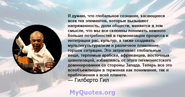 Я думаю, что глобальное сознание, касающееся всех тех элементов, которые вызывают напряженность, доли обществ, меняется в том смысле, что мы все склонны понимать немного больше потребностей в гармонизации процесса и