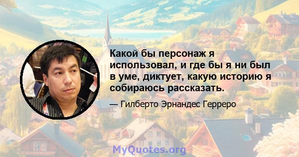 Какой бы персонаж я использовал, и где бы я ни был в уме, диктует, какую историю я собираюсь рассказать.