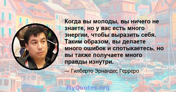 Когда вы молоды, вы ничего не знаете, но у вас есть много энергии, чтобы выразить себя. Таким образом, вы делаете много ошибок и спотыкаетесь, но вы также получаете много правды изнутри.