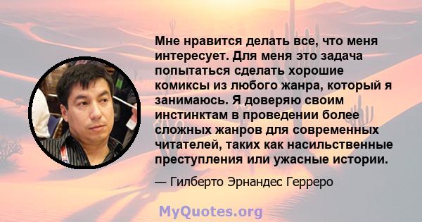 Мне нравится делать все, что меня интересует. Для меня это задача попытаться сделать хорошие комиксы из любого жанра, который я занимаюсь. Я доверяю своим инстинктам в проведении более сложных жанров для современных