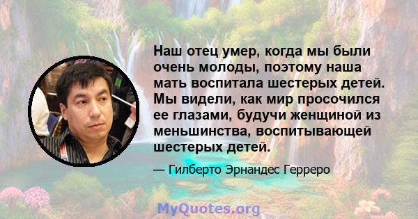 Наш отец умер, когда мы были очень молоды, поэтому наша мать воспитала шестерых детей. Мы видели, как мир просочился ее глазами, будучи женщиной из меньшинства, воспитывающей шестерых детей.