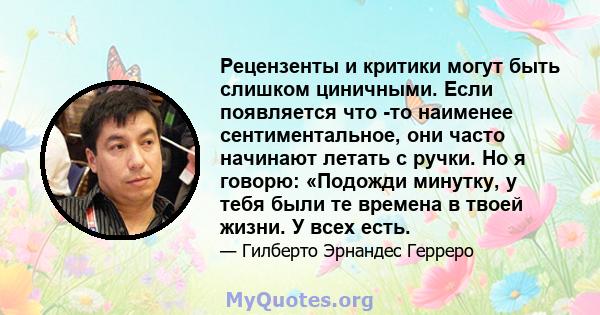 Рецензенты и критики могут быть слишком циничными. Если появляется что -то наименее сентиментальное, они часто начинают летать с ручки. Но я говорю: «Подожди минутку, у тебя были те времена в твоей жизни. У всех есть.