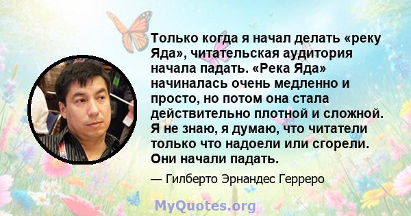 Только когда я начал делать «реку Яда», читательская аудитория начала падать. «Река Яда» начиналась очень медленно и просто, но потом она стала действительно плотной и сложной. Я не знаю, я думаю, что читатели только