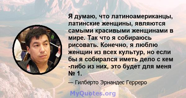 Я думаю, что латиноамериканцы, латинские женщины, являются самыми красивыми женщинами в мире. Так что я собираюсь рисовать. Конечно, я люблю женщин из всех культур, но если бы я собирался иметь дело с кем -либо из них,