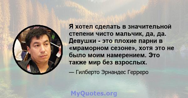 Я хотел сделать в значительной степени чисто мальчик, да, да. Девушки - это плохие парни в «мраморном сезоне», хотя это не было моим намерением. Это также мир без взрослых.