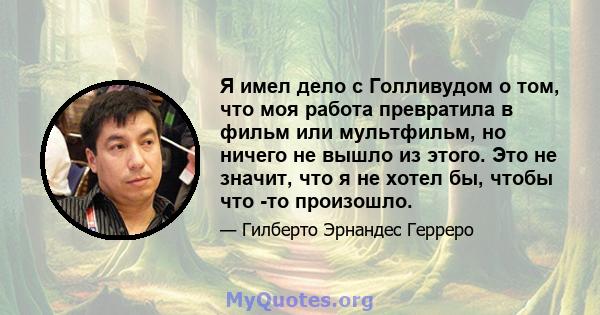 Я имел дело с Голливудом о том, что моя работа превратила в фильм или мультфильм, но ничего не вышло из этого. Это не значит, что я не хотел бы, чтобы что -то произошло.