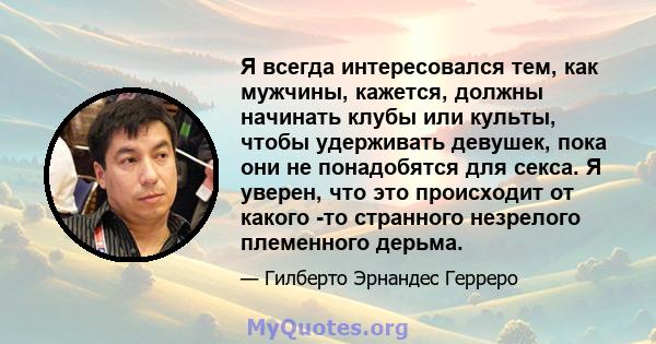 Я всегда интересовался тем, как мужчины, кажется, должны начинать клубы или культы, чтобы удерживать девушек, пока они не понадобятся для секса. Я уверен, что это происходит от какого -то странного незрелого племенного