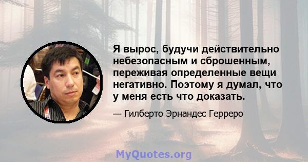 Я вырос, будучи действительно небезопасным и сброшенным, переживая определенные вещи негативно. Поэтому я думал, что у меня есть что доказать.