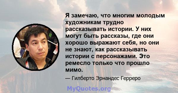 Я замечаю, что многим молодым художникам трудно рассказывать истории. У них могут быть рассказы, где они хорошо выражают себя, но они не знают, как рассказывать истории с персонажами. Это ремесло только что прошло мимо.