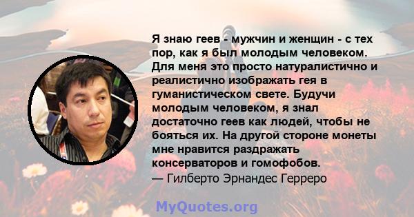 Я знаю геев - мужчин и женщин - с тех пор, как я был молодым человеком. Для меня это просто натуралистично и реалистично изображать гея в гуманистическом свете. Будучи молодым человеком, я знал достаточно геев как