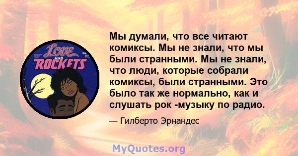 Мы думали, что все читают комиксы. Мы не знали, что мы были странными. Мы не знали, что люди, которые собрали комиксы, были странными. Это было так же нормально, как и слушать рок -музыку по радио.