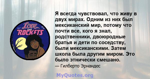 Я всегда чувствовал, что живу в двух мирах. Одним из них был мексиканский мир, потому что почти все, кого я знал, родственники, двоюродные братья и дети по соседству, были мексиканскими. Затем школа была другим миром.