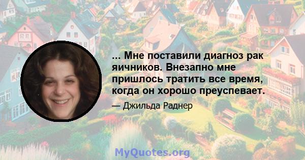 ... Мне поставили диагноз рак яичников. Внезапно мне пришлось тратить все время, когда он хорошо преуспевает.