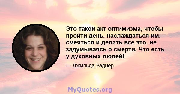 Это такой акт оптимизма, чтобы пройти день, наслаждаться им, смеяться и делать все это, не задумываясь о смерти. Что есть у духовных людей!