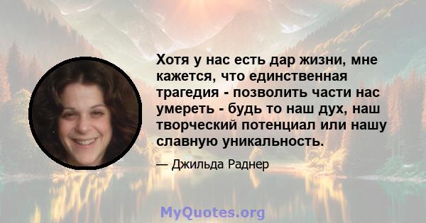 Хотя у нас есть дар жизни, мне кажется, что единственная трагедия - позволить части нас умереть - будь то наш дух, наш творческий потенциал или нашу славную уникальность.