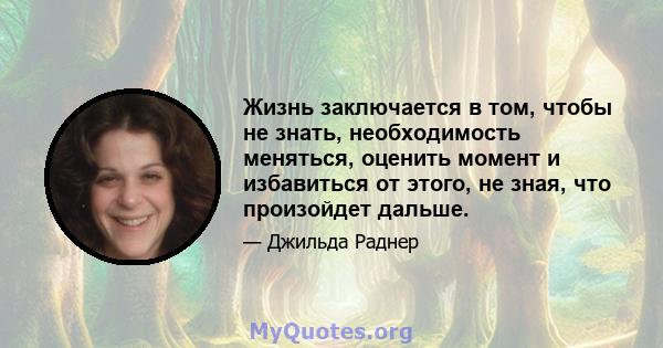 Жизнь заключается в том, чтобы не знать, необходимость меняться, оценить момент и избавиться от этого, не зная, что произойдет дальше.