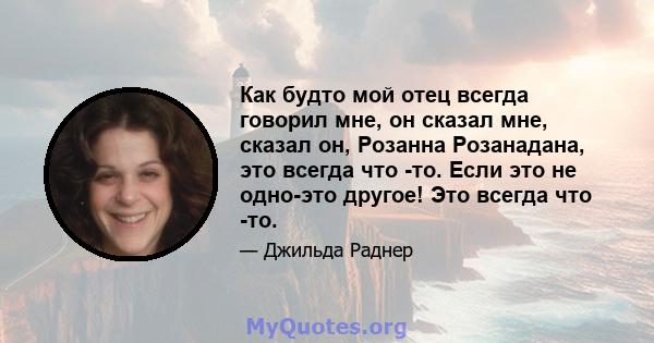 Как будто мой отец всегда говорил мне, он сказал мне, сказал он, Розанна Розанадана, это всегда что -то. Если это не одно-это другое! Это всегда что -то.