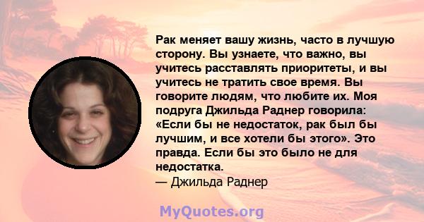 Рак меняет вашу жизнь, часто в лучшую сторону. Вы узнаете, что важно, вы учитесь расставлять приоритеты, и вы учитесь не тратить свое время. Вы говорите людям, что любите их. Моя подруга Джильда Раднер говорила: «Если