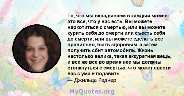 То, что мы вкладываем в каждый момент, это все, что у нас есть. Вы можете наркотиться с смертью, или вы можете курить себя до смерти или съесть себя до смерти, или вы можете сделать все правильно, быть здоровым, а затем 