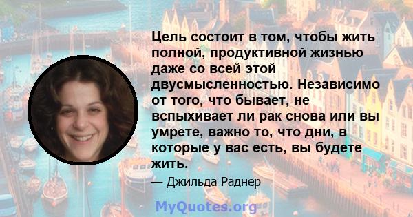 Цель состоит в том, чтобы жить полной, продуктивной жизнью даже со всей этой двусмысленностью. Независимо от того, что бывает, не вспыхивает ли рак снова или вы умрете, важно то, что дни, в которые у вас есть, вы будете 