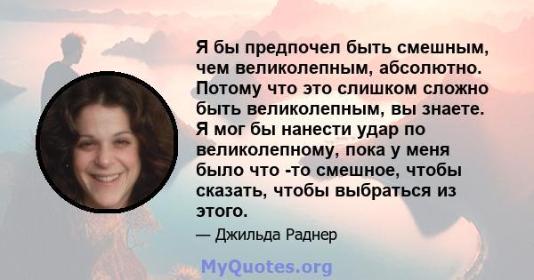 Я бы предпочел быть смешным, чем великолепным, абсолютно. Потому что это слишком сложно быть великолепным, вы знаете. Я мог бы нанести удар по великолепному, пока у меня было что -то смешное, чтобы сказать, чтобы