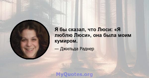 Я бы сказал, что Люси: «Я люблю Люси», она была моим кумиром.