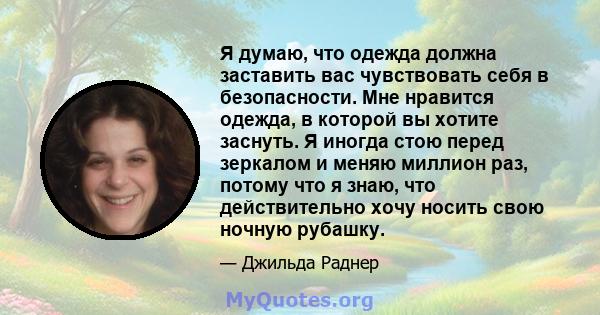 Я думаю, что одежда должна заставить вас чувствовать себя в безопасности. Мне нравится одежда, в которой вы хотите заснуть. Я иногда стою перед зеркалом и меняю миллион раз, потому что я знаю, что действительно хочу