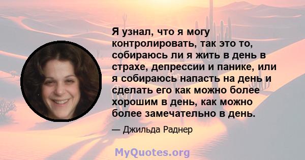 Я узнал, что я могу контролировать, так это то, собираюсь ли я жить в день в страхе, депрессии и панике, или я собираюсь напасть на день и сделать его как можно более хорошим в день, как можно более замечательно в день.