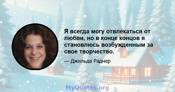 Я всегда могу отвлекаться от любви, но в конце концов я становлюсь возбужденным за свое творчество.