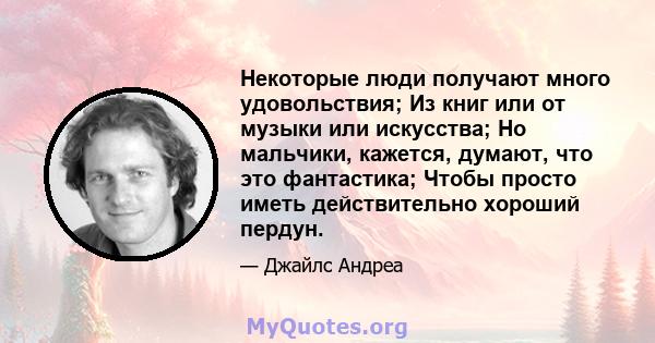 Некоторые люди получают много удовольствия; Из книг или от музыки или искусства; Но мальчики, кажется, думают, что это фантастика; Чтобы просто иметь действительно хороший пердун.