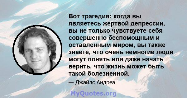 Вот трагедия: когда вы являетесь жертвой депрессии, вы не только чувствуете себя совершенно беспомощным и оставленным миром, вы также знаете, что очень немногие люди могут понять или даже начать верить, что жизнь может