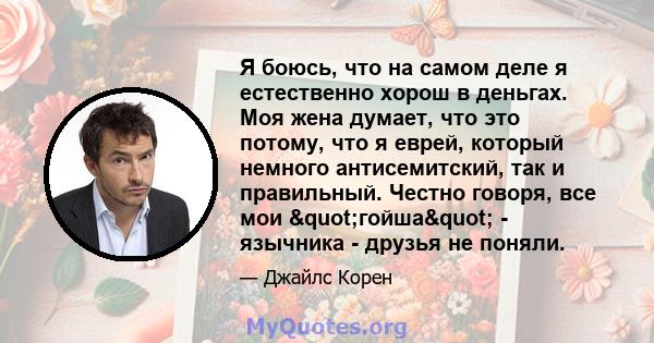 Я боюсь, что на самом деле я естественно хорош в деньгах. Моя жена думает, что это потому, что я еврей, который немного антисемитский, так и правильный. Честно говоря, все мои "гойша" - язычника - друзья не