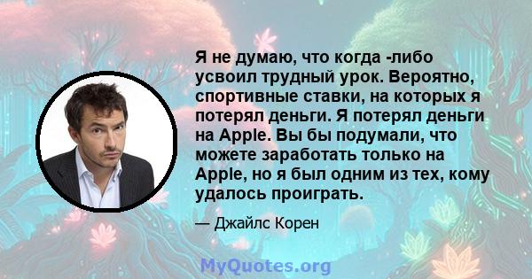 Я не думаю, что когда -либо усвоил трудный урок. Вероятно, спортивные ставки, на которых я потерял деньги. Я потерял деньги на Apple. Вы бы подумали, что можете заработать только на Apple, но я был одним из тех, кому