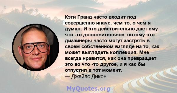 Кэти Гранд часто входит под совершенно иначе, чем то, о чем я думал. И это действительно дает ему что -то дополнительное, потому что дизайнеры часто могут застрять в своем собственном взгляде на то, как может выглядеть