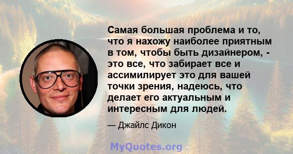 Самая большая проблема и то, что я нахожу наиболее приятным в том, чтобы быть дизайнером, - это все, что забирает все и ассимилирует это для вашей точки зрения, надеюсь, что делает его актуальным и интересным для людей.