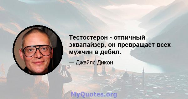 Тестостерон - отличный эквалайзер, он превращает всех мужчин в дебил.