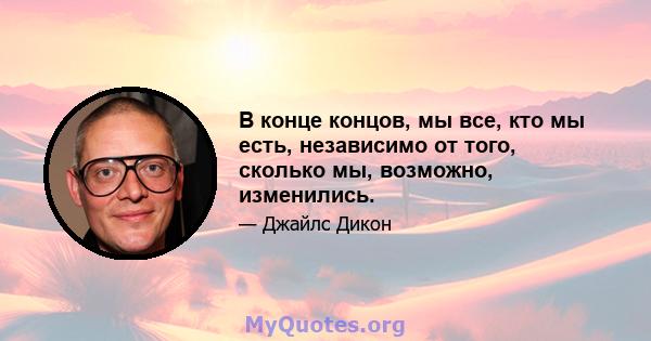 В конце концов, мы все, кто мы есть, независимо от того, сколько мы, возможно, изменились.