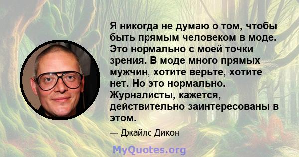 Я никогда не думаю о том, чтобы быть прямым человеком в моде. Это нормально с моей точки зрения. В моде много прямых мужчин, хотите верьте, хотите нет. Но это нормально. Журналисты, кажется, действительно заинтересованы 