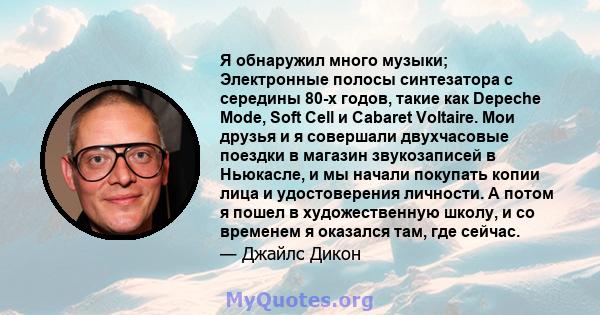 Я обнаружил много музыки; Электронные полосы синтезатора с середины 80-х годов, такие как Depeche Mode, Soft Cell и Cabaret Voltaire. Мои друзья и я совершали двухчасовые поездки в магазин звукозаписей в Ньюкасле, и мы