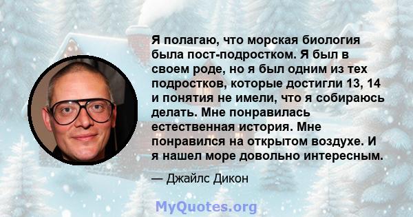 Я полагаю, что морская биология была пост-подростком. Я был в своем роде, но я был одним из тех подростков, которые достигли 13, 14 и понятия не имели, что я собираюсь делать. Мне понравилась естественная история. Мне