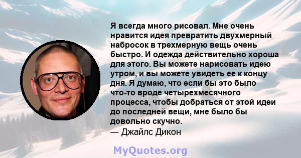 Я всегда много рисовал. Мне очень нравится идея превратить двухмерный набросок в трехмерную вещь очень быстро. И одежда действительно хороша для этого. Вы можете нарисовать идею утром, и вы можете увидеть ее к концу