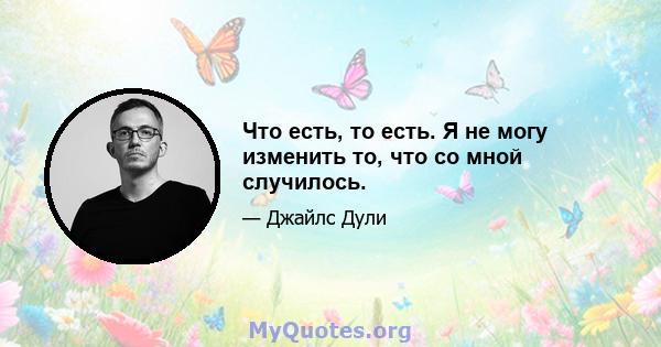 Что есть, то есть. Я не могу изменить то, что со мной случилось.