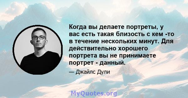 Когда вы делаете портреты, у вас есть такая близость с кем -то в течение нескольких минут. Для действительно хорошего портрета вы не принимаете портрет - данный.