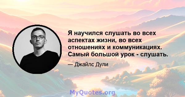 Я научился слушать во всех аспектах жизни, во всех отношениях и коммуникациях. Самый большой урок - слушать.