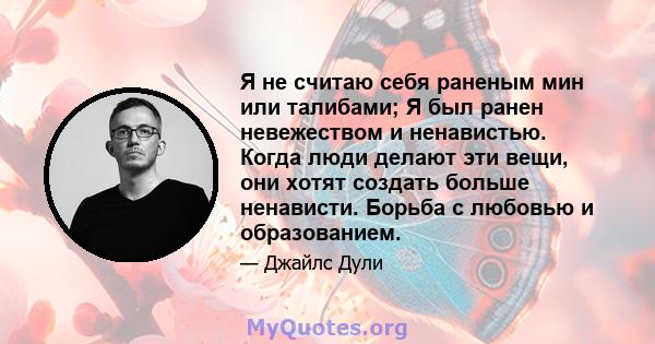 Я не считаю себя раненым мин или талибами; Я был ранен невежеством и ненавистью. Когда люди делают эти вещи, они хотят создать больше ненависти. Борьба с любовью и образованием.