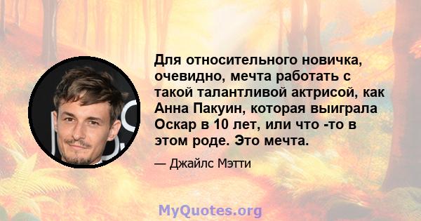 Для относительного новичка, очевидно, мечта работать с такой талантливой актрисой, как Анна Пакуин, которая выиграла Оскар в 10 лет, или что -то в этом роде. Это мечта.