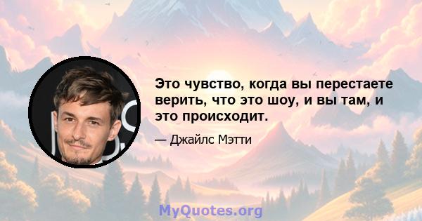 Это чувство, когда вы перестаете верить, что это шоу, и вы там, и это происходит.